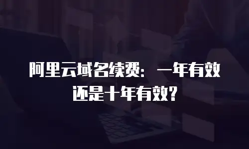 阿里云域名续费：一年有效还是十年有效？