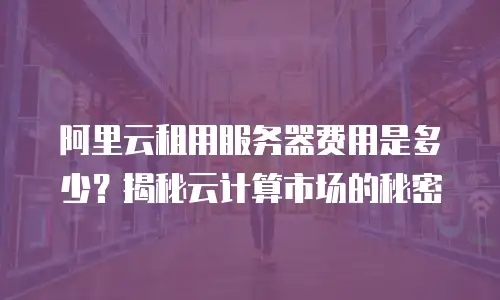 阿里云租用服务器费用是多少？揭秘云计算市场的秘密