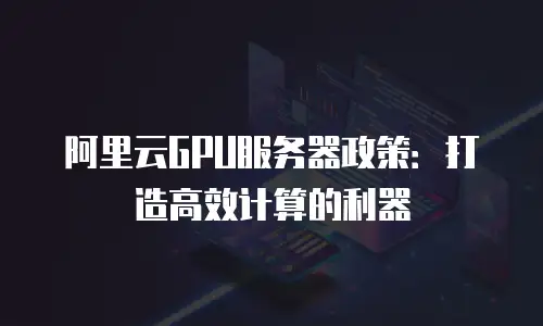 阿里云GPU服务器政策：打造高效计算的利器