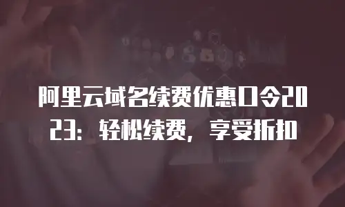阿里云域名续费优惠口令2023：轻松续费，享受折扣