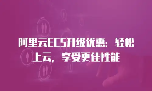 阿里云ECS升级优惠：轻松上云，享受更佳性能
