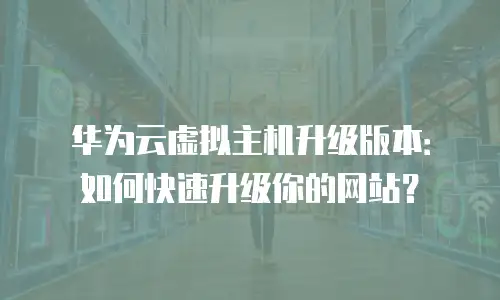华为云虚拟主机升级版本：如何快速升级你的网站？