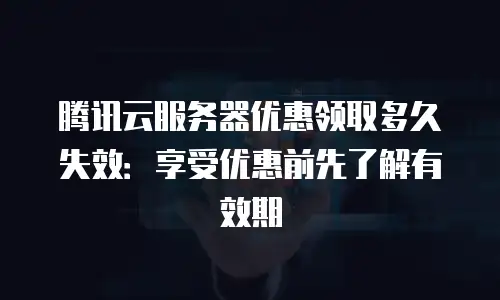 腾讯云服务器优惠领取多久失效：享受优惠前先了解有效期