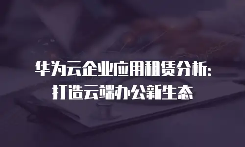 华为云企业应用租赁分析：打造云端办公新生态