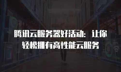 腾讯云服务器好活动：让你轻松拥有高性能云服务