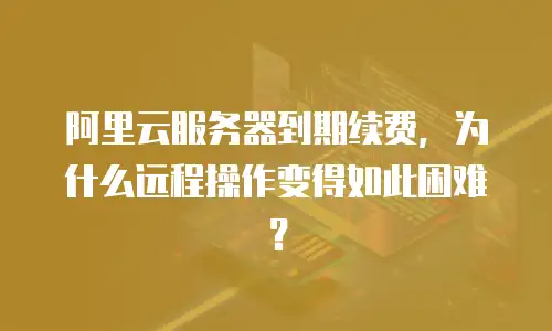 阿里云服务器到期续费，为什么远程操作变得如此困难？