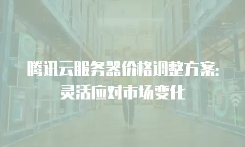 腾讯云服务器价格调整方案：灵活应对市场变化
