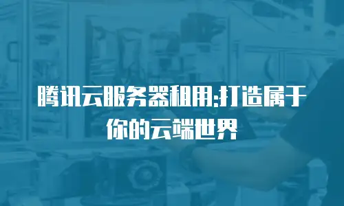 腾讯云服务器租用:打造属于你的云端世界