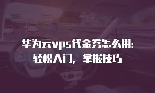 华为云vps代金券怎么用：轻松入门，掌握技巧