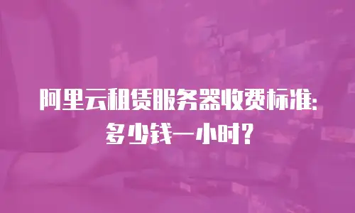 阿里云租赁服务器收费标准：多少钱一小时？