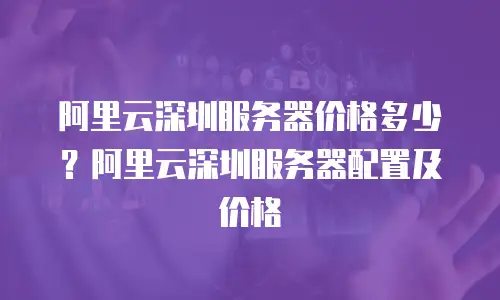 阿里云深圳服务器价格多少？阿里云深圳服务器配置及价格