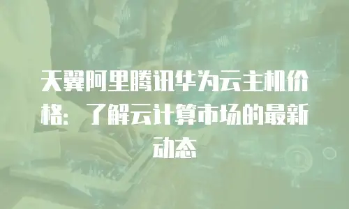 天翼阿里腾讯华为云主机价格：了解云计算市场的最新动态