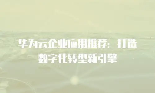 华为云企业应用推荐：打造数字化转型新引擎