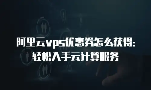 阿里云vps优惠券怎么获得：轻松入手云计算服务