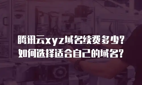 腾讯云xyz域名续费多少？如何选择适合自己的域名？