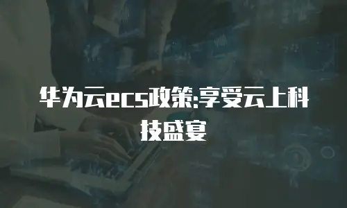 华为云ecs政策:享受云上科技盛宴