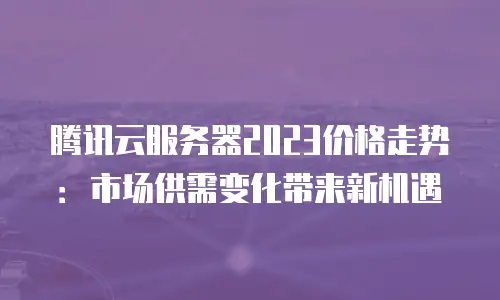 腾讯云服务器2023价格走势：市场供需变化带来新机遇