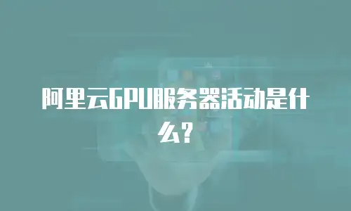 阿里云GPU服务器活动是什么？