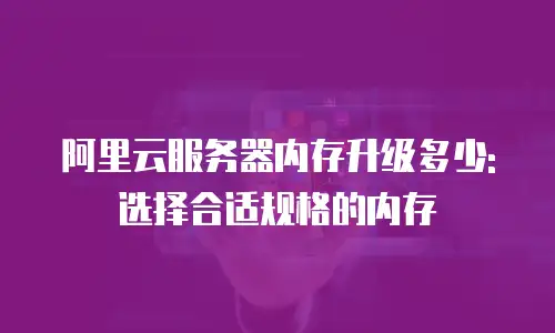 阿里云服务器内存升级多少:选择合适规格的内存