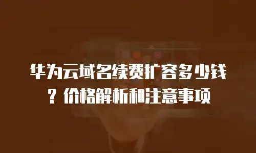 华为云域名续费扩容多少钱？价格解析和注意事项