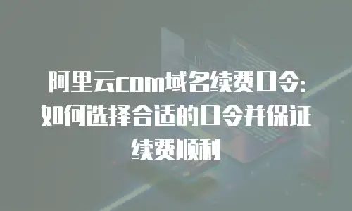 阿里云com域名续费口令：如何选择合适的口令并保证续费顺利