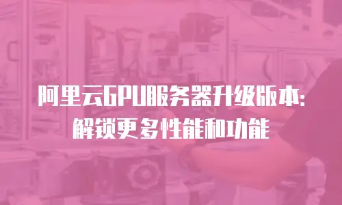 阿里云GPU服务器升级版本：解锁更多性能和功能