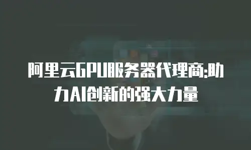 阿里云GPU服务器代理商:助力AI创新的强大力量