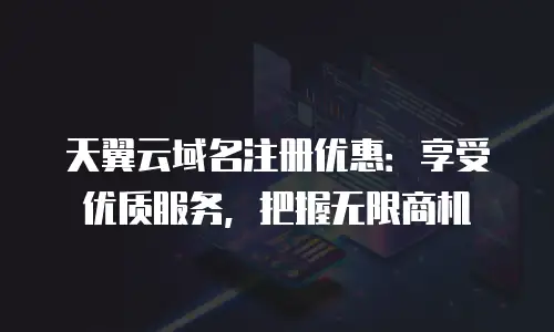 天翼云域名注册优惠：享受优质服务，把握无限商机