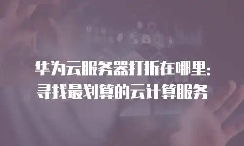 华为云服务器打折在哪里：寻找最划算的云计算服务