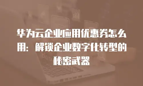 华为云企业应用优惠券怎么用：解锁企业数字化转型的秘密武器