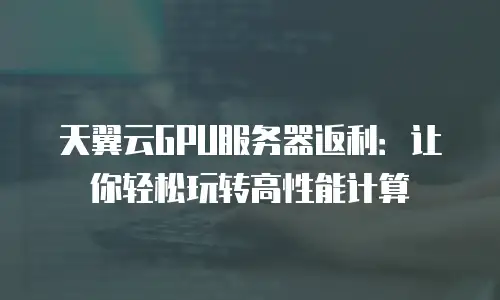 天翼云GPU服务器返利：让你轻松玩转高性能计算