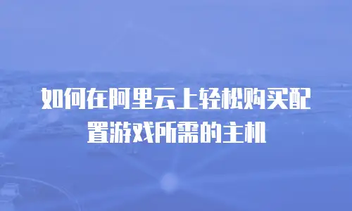 如何在阿里云上轻松购买配置游戏所需的主机