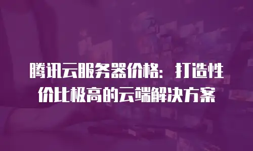 腾讯云服务器价格：打造性价比极高的云端解决方案