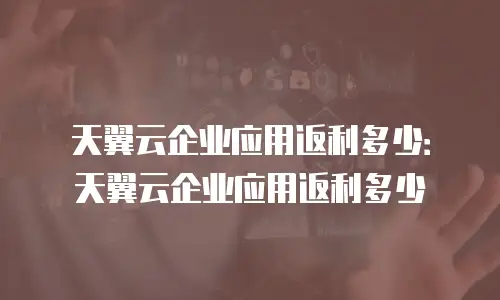 天翼云企业应用返利多少：天翼云企业应用返利多少