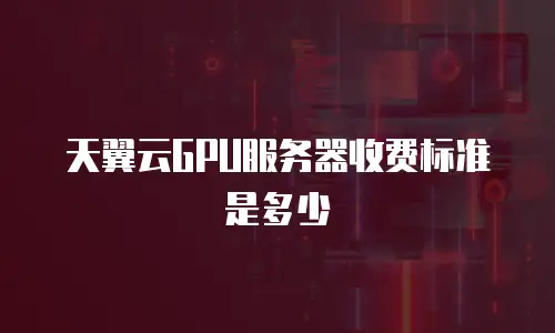 天翼云GPU服务器收费标准是多少