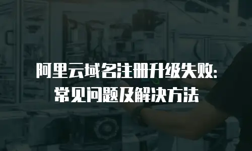 阿里云域名注册升级失败：常见问题及解决方法