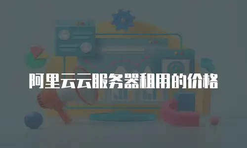 阿里云云服务器租用的价格