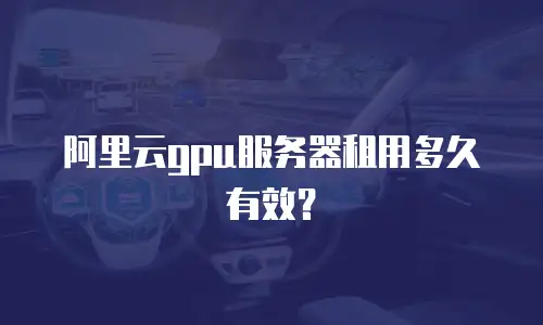 阿里云gpu服务器租用多久有效？
