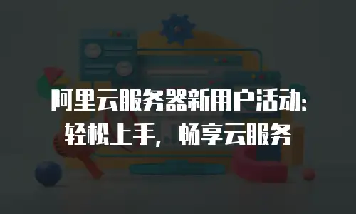阿里云服务器新用户活动：轻松上手，畅享云服务