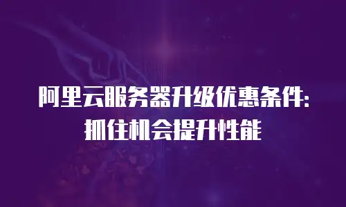 阿里云服务器升级优惠条件：抓住机会提升性能