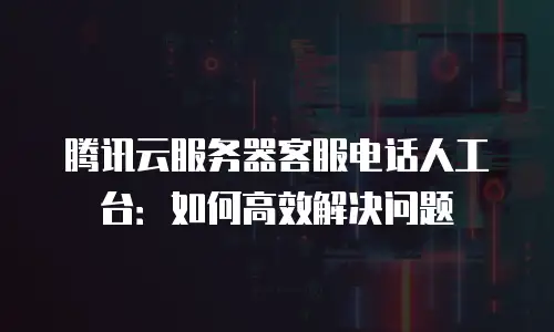 腾讯云服务器客服电话人工台：如何高效解决问题