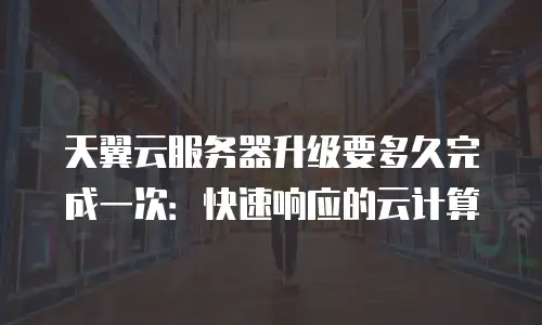 天翼云服务器升级要多久完成一次：快速响应的云计算