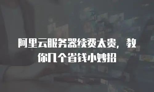 阿里云服务器续费太贵，教你几个省钱小妙招