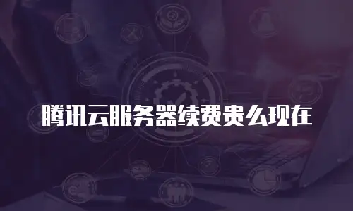 腾讯云服务器续费贵么现在