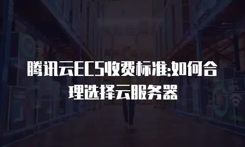 腾讯云ECS收费标准:如何合理选择云服务器
