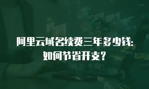 阿里云域名续费三年多少钱：如何节省开支？