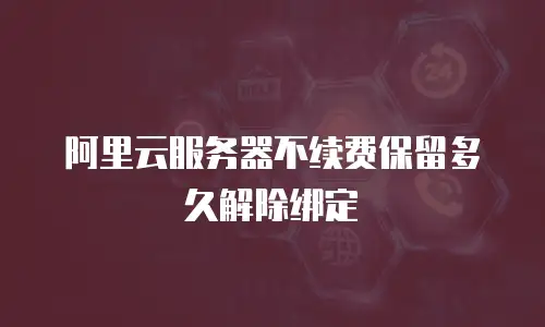 阿里云服务器不续费保留多久解除绑定
