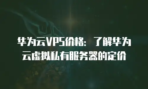 华为云VPS价格：了解华为云虚拟私有服务器的定价