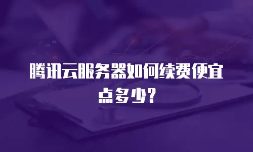 腾讯云服务器如何续费便宜点多少？