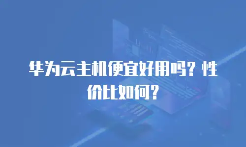 华为云主机便宜好用吗？性价比如何？